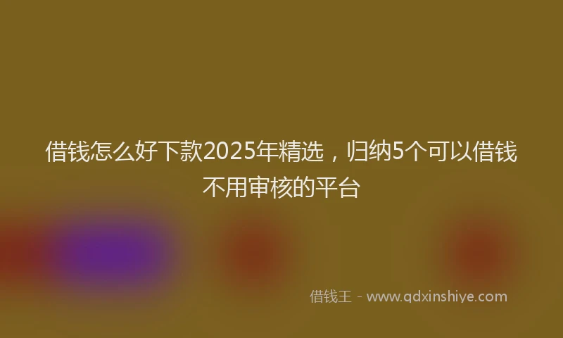 借钱怎么好下款2025年精选，归纳5个可以借钱不用审核的平台