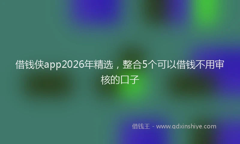 借钱侠app2026年精选，整合5个可以借钱不用审核的口子