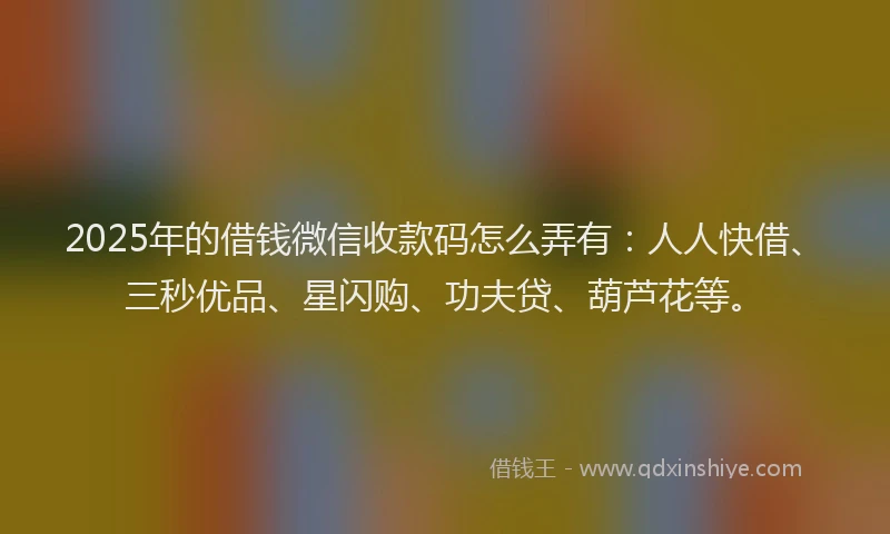 2025年的借钱微信收款码怎么弄有：人人快借、三秒优品、星闪购、功夫贷、葫芦花等。