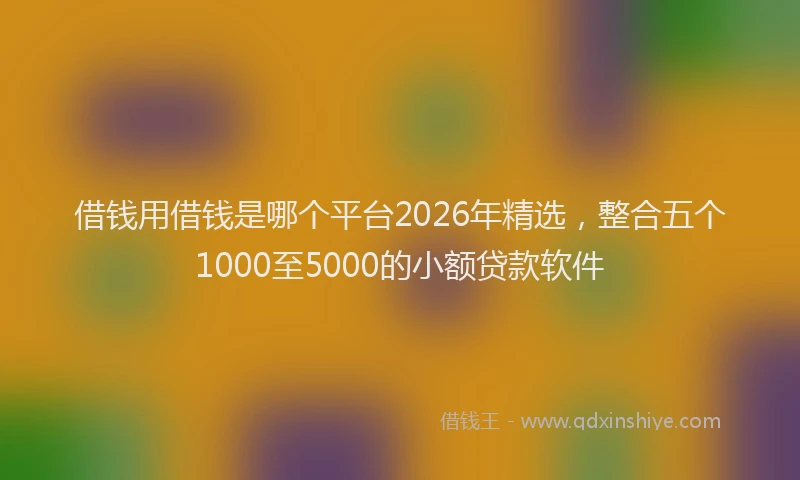借钱用借钱是哪个平台2026年精选，整合五个1000至5000的小额贷款软件