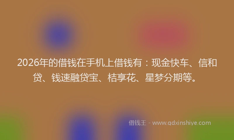 2026年的借钱在手机上借钱有：现金快车、信和贷、钱速融贷宝、桔享花、星梦分期等。