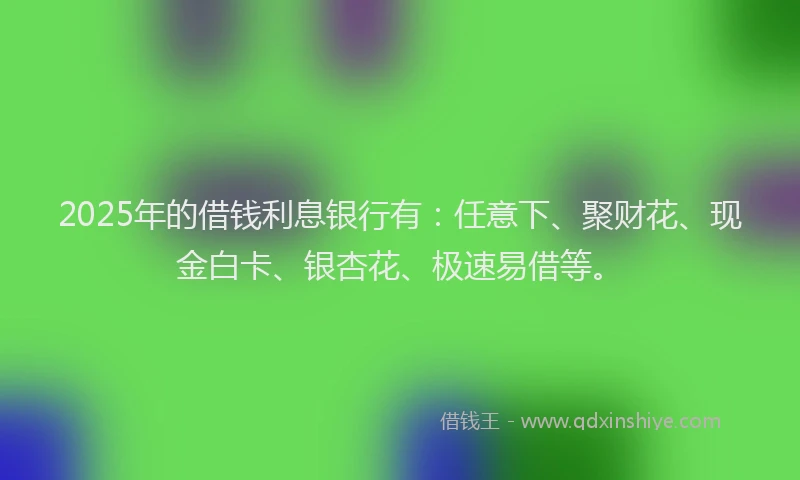2025年的借钱利息银行有：任意下、聚财花、现金白卡、银杏花、极速易借等。