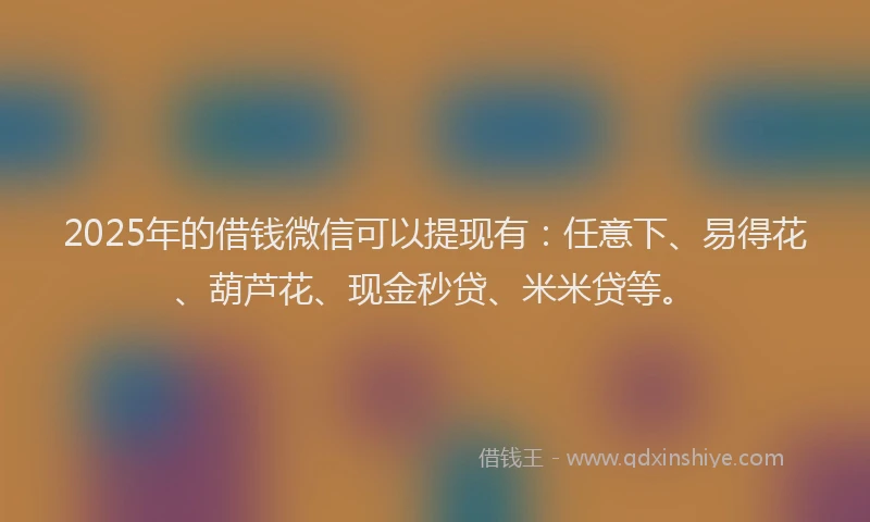 2025年的借钱微信可以提现有：任意下、易得花、葫芦花、现金秒贷、米米贷等。