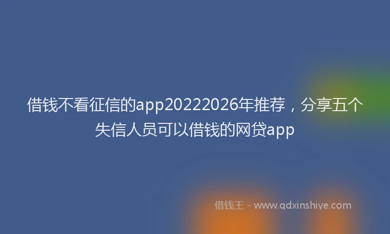 借钱不看征信的app20222026年推荐，分享五个失信人员可以借钱的网贷app