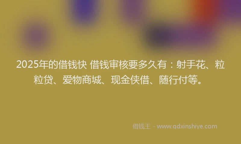 2025年的借钱快 借钱审核要多久有：射手花、粒粒贷、爱物商城、现金侠借、随行付等。