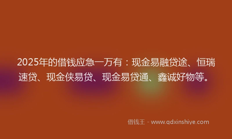 2025年的借钱应急一万有：现金易融贷途、恒瑞速贷、现金侠易贷、现金易贷通、鑫诚好物等。