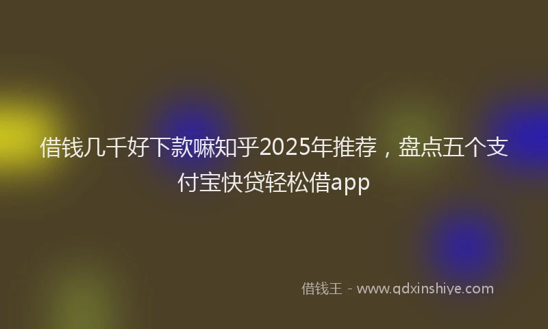 借钱几千好下款嘛知乎2025年推荐，盘点五个支付宝快贷轻松借app