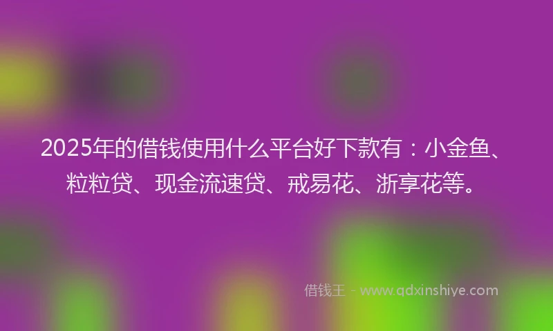 2025年的借钱使用什么平台好下款有：小金鱼、粒粒贷、现金流速贷、戒易花、浙享花等。
