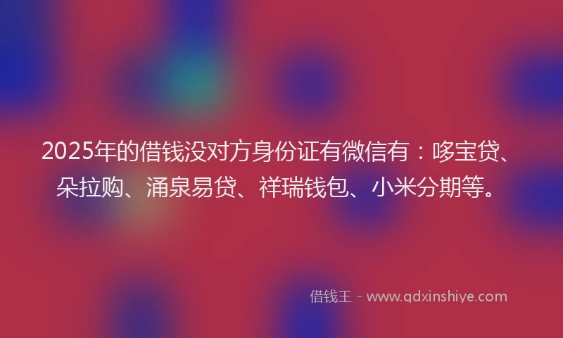 2025年的借钱没对方身份证有微信有：哆宝贷、朵拉购、涌泉易贷、祥瑞钱包、小米分期等。