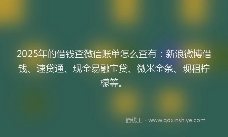 2025年的借钱查微信账单怎么查有：新浪微博借钱、速贷通、现金易融宝贷、微米金条、现租柠檬等。