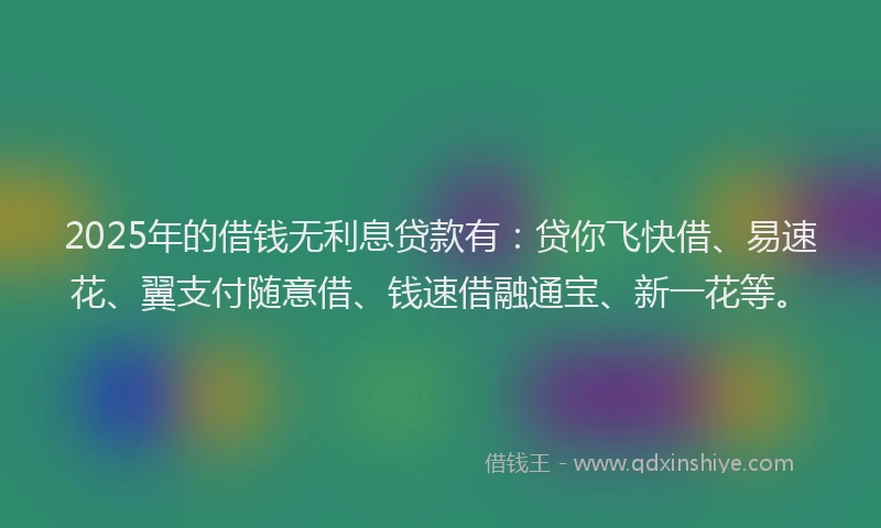 2025年的借钱无利息贷款有：贷你飞快借、易速花、翼支付随意借、钱速借融通宝、新一花等。