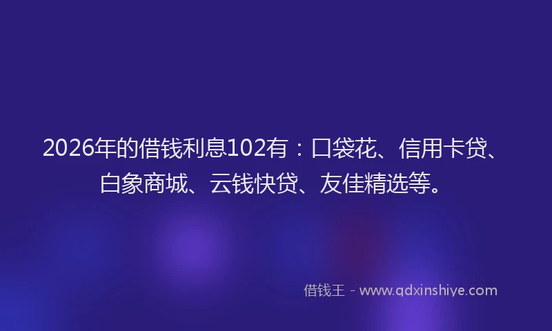 2026年的借钱利息102有：口袋花、信用卡贷、白象商城、云钱快贷、友佳精选等。
