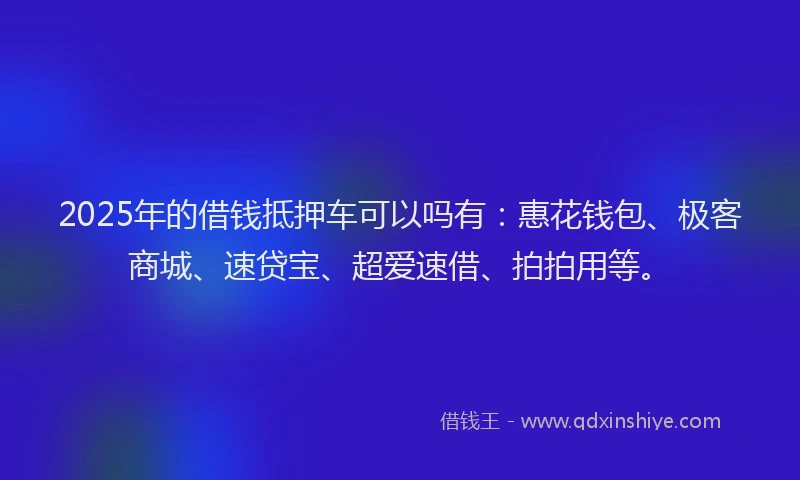 2025年的借钱抵押车可以吗有:惠花钱包、极客商城、速贷宝、超爱速借、拍拍用等。
