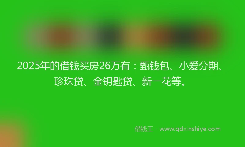 2025年的借钱买房26万有：甄钱包、小爱分期、珍珠贷、金钥匙贷、新一花等。