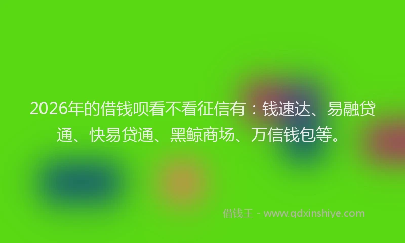 2026年的借钱呗看不看征信有：钱速达、易融贷通、快易贷通、黑鲸商场、万信钱包等。