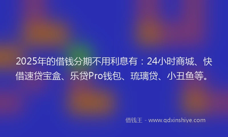 2025年的借钱分期不用利息有：24小时商城、快借速贷宝盒、乐贷Pro钱包、琉璃贷、小丑鱼等。