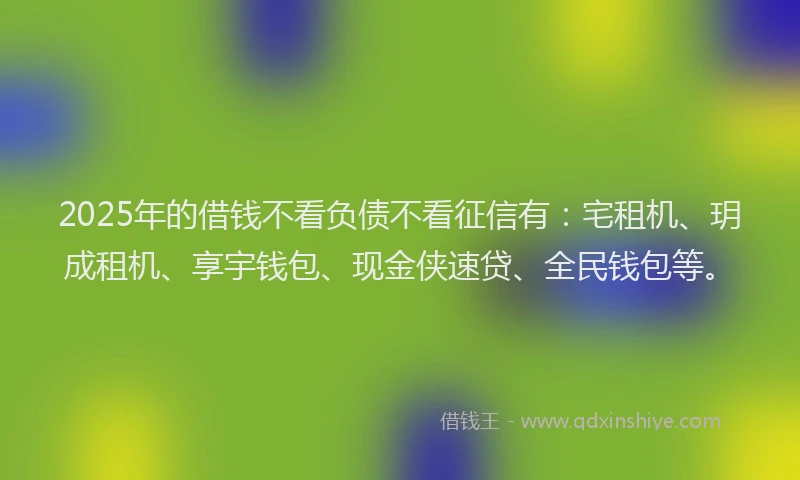 2025年的借钱不看负债不看征信有：宅租机、玥成租机、享宇钱包、现金侠速贷、全民钱包等。