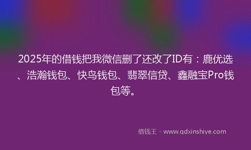 2025年的借钱把我微信删了还改了ID有：鹿优选、浩瀚钱包、快鸟钱包、翡翠信贷、鑫融宝Pro钱包等。
