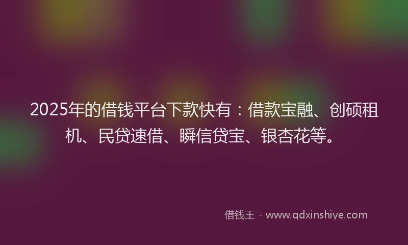 2025年的借钱平台下款快有：借款宝融、创硕租机、民贷速借、瞬信贷宝、银杏花等。