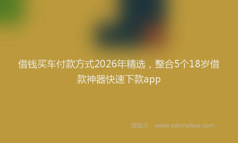 借钱买车付款方式2026年精选，整合5个18岁借款神器快速下款app