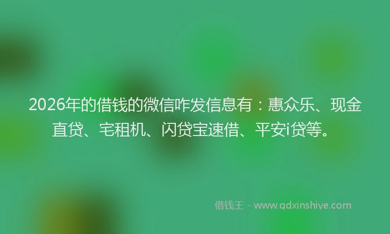 2026年的借钱的微信咋发信息有：惠众乐、现金直贷、宅租机、闪贷宝速借、平安i贷等。
