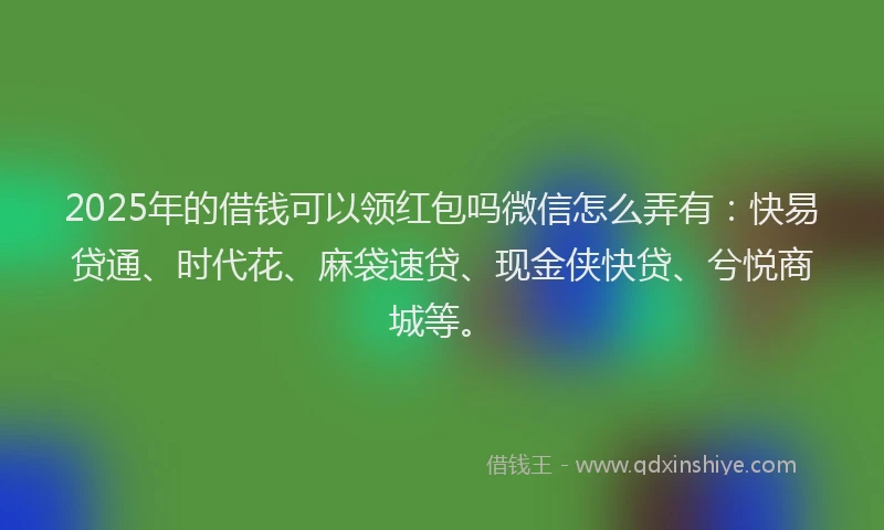 2025年的借钱可以领红包吗微信怎么弄有：快易贷通、时代花、麻袋速贷、现金侠快贷、兮悦商城等。