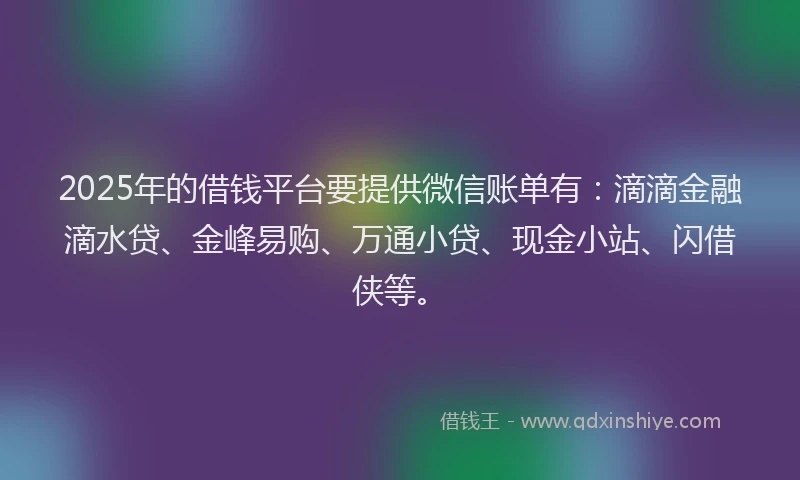 2025年的借钱平台要提供微信账单有：滴滴金融滴水贷、金峰易购、万通小贷、现金小站、闪借侠等。