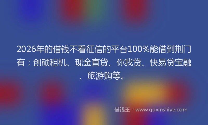 2026年的借钱不看征信的平台100%能借到荆门有：创硕租机、现金直贷、你我贷、快易贷宝融、旅游购等。
