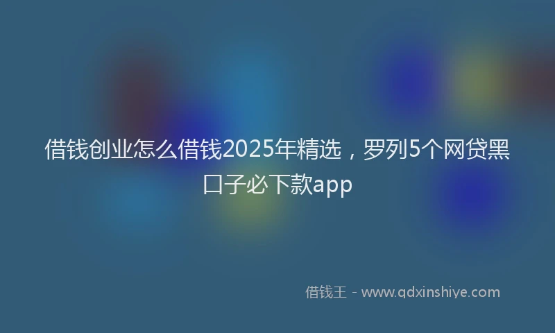 借钱创业怎么借钱2025年精选,罗列5个网贷黑口子必下款app