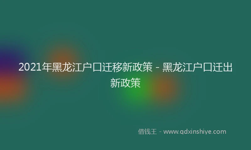 2021年黑龙江户口迁移新政策 - 黑龙江户口迁出新政策