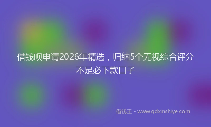 借钱呗申请2026年精选,归纳5个无视综合评分不足必下款口子