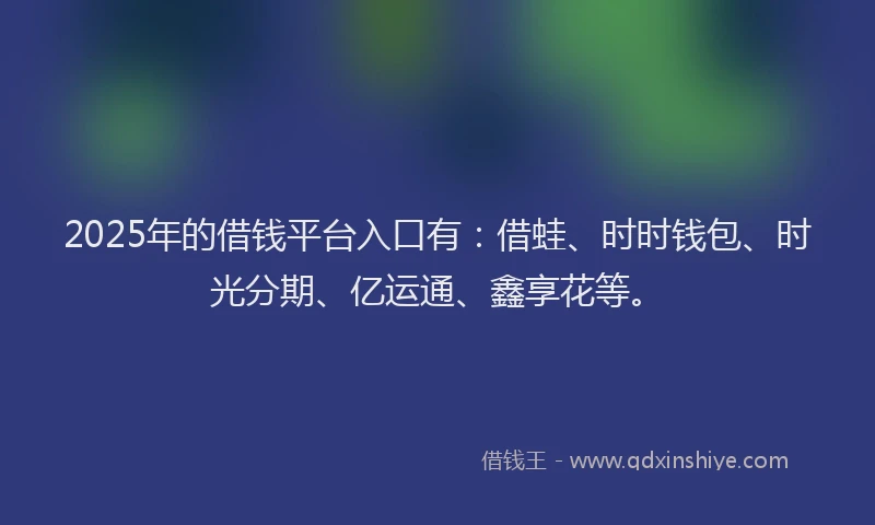 2025年的借钱平台入口有：借蛙、时时钱包、时光分期、亿运通、鑫享花等。