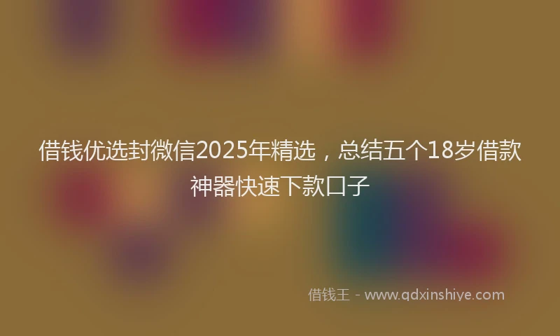 借钱优选封微信2025年精选，总结五个18岁借款神器快速下款口子