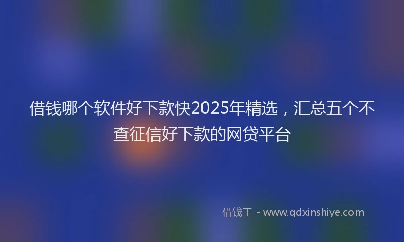 借钱哪个软件好下款快2025年精选，汇总五个不查征信好下款的网贷平台