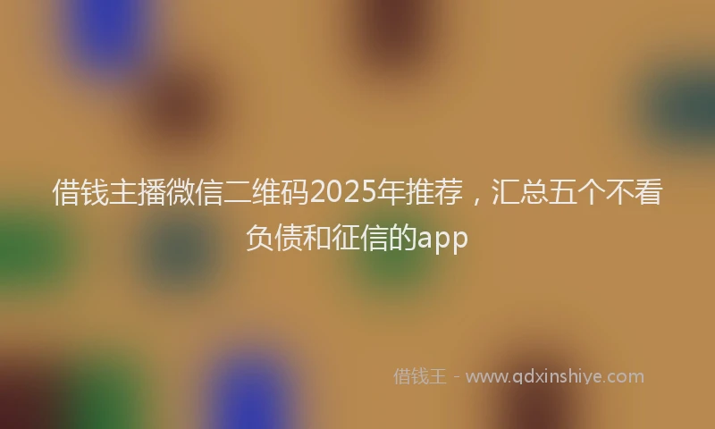 借钱主播微信二维码2025年推荐，汇总五个不看负债和征信的app