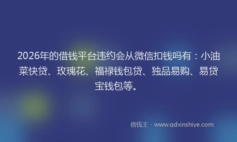 2026年的借钱平台违约会从微信扣钱吗有：小油菜快贷、玫瑰花、福禄钱包贷、独品易购、易贷宝钱包等。
