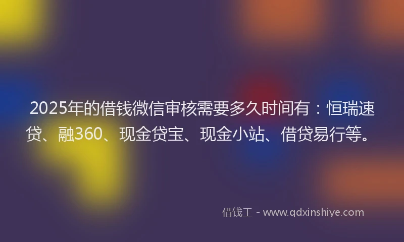 2025年的借钱微信审核需要多久时间有：恒瑞速贷、融360、现金贷宝、现金小站、借贷易行等。