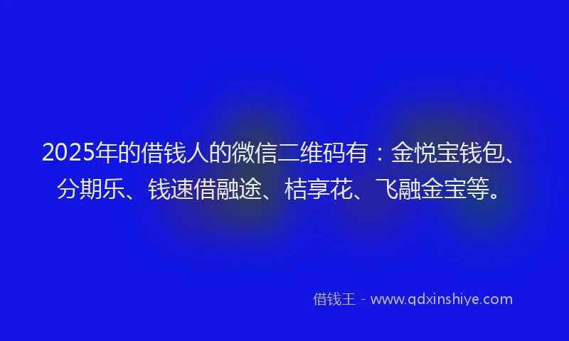 2025年的借钱人的微信二维码有：金悦宝钱包、分期乐、钱速借融途、桔享花、飞融金宝等。