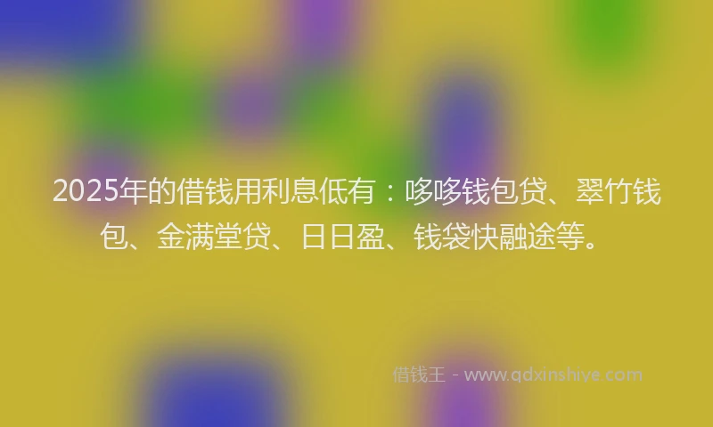 2025年的借钱用利息低有：哆哆钱包贷、翠竹钱包、金满堂贷、日日盈、钱袋快融途等。