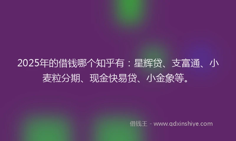 2025年的借钱哪个知乎有：星辉贷、支富通、小麦粒分期、现金快易贷、小金象等。
