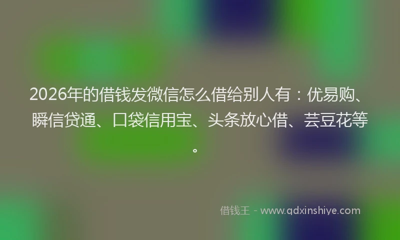 2026年的借钱发微信怎么借给别人有:优易购、瞬信贷通、口袋信用宝、头条放心借、芸豆花等。