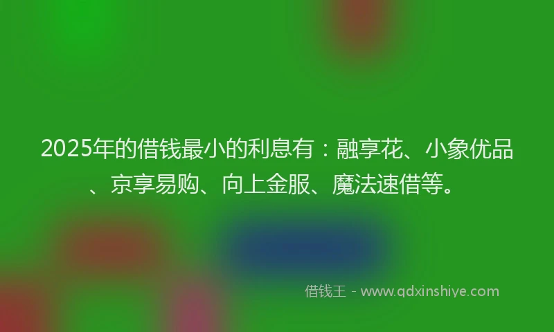 2025年的借钱最小的利息有：融享花、小象优品、京享易购、向上金服、魔法速借等。