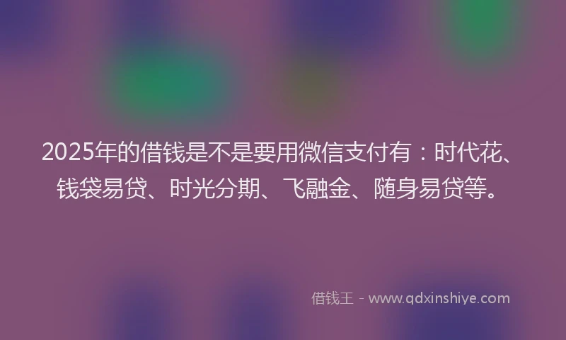 2025年的借钱是不是要用微信支付有：时代花、钱袋易贷、时光分期、飞融金、随身易贷等。