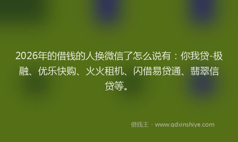 2026年的借钱的人换微信了怎么说有：你我贷-极融、优乐快购、火火租机、闪借易贷通、翡翠信贷等。