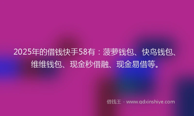 2025年的借钱快手58有：菠萝钱包、快鸟钱包、维维钱包、现金秒借融、现金易借等。