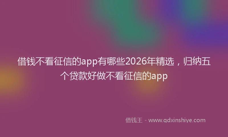 借钱不看征信的app有哪些2026年精选，归纳五个贷款好做不看征信的app