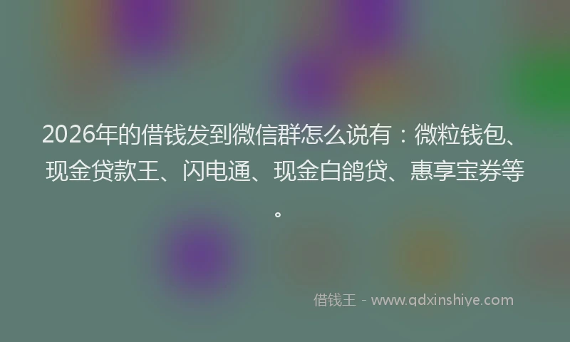 2026年的借钱发到微信群怎么说有：微粒钱包、现金贷款王、闪电通、现金白鸽贷、惠享宝券等。