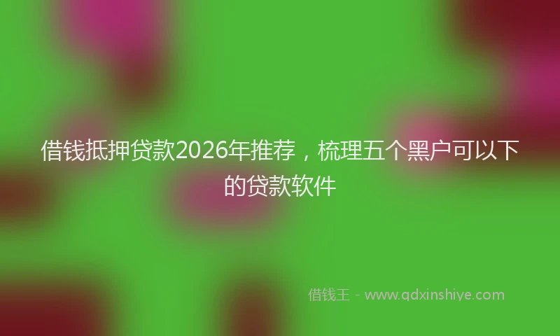 借钱抵押贷款2026年推荐，梳理五个黑户可以下的贷款软件