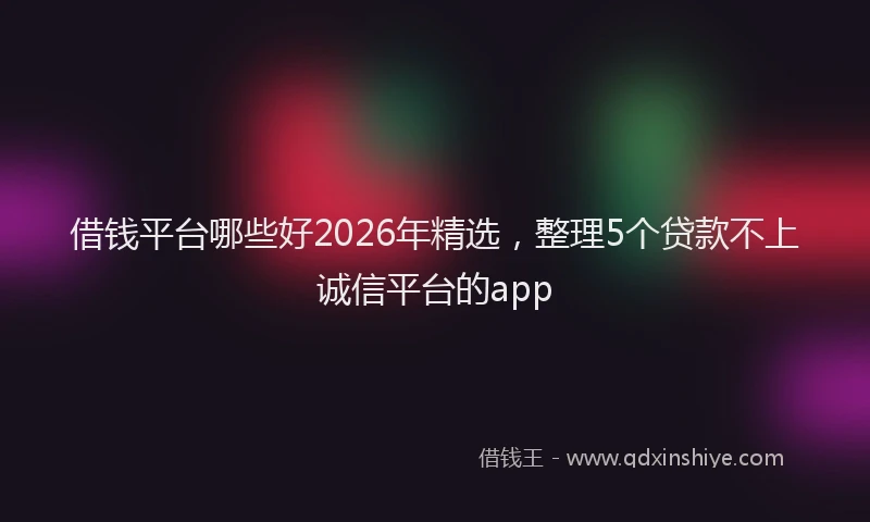 借钱平台哪些好2026年精选,整理5个贷款不上诚信平台的app