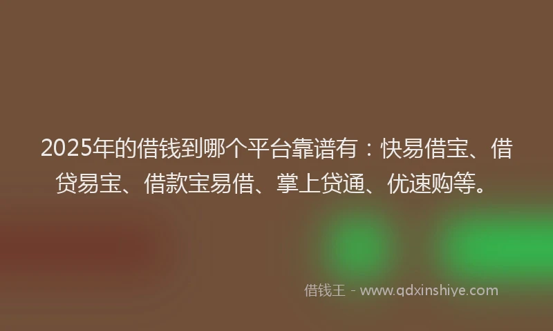 2025年的借钱到哪个平台靠谱有：快易借宝、借贷易宝、借款宝易借、掌上贷通、优速购等。
